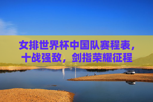 女排世界杯中国队赛程表,十战强敌,剑指荣耀征程 女排世界杯中国队赛程表,十战强敌,剑指荣耀征程