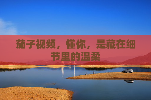 茄子视频,懂你,是藏在细节里的温柔 茄子视频,懂你,是藏在细节里的温柔