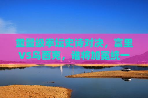 重量级拳坛史诗对决,富里VS乌西克,谁将加冕统一拳王?重量级史诗对决,富里VS乌西克,谁将加冕统一拳王? 重量级拳坛史诗对决,富里VS乌西克,谁将加冕统一拳王?重量级史诗对决,富里VS乌西克,谁将加冕统一拳王?