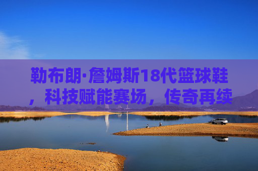勒布朗·詹姆斯18代篮球鞋,科技赋能赛场,传奇再续新篇,勒布朗·詹姆斯18代,科技赋能,传奇再续 勒布朗·詹姆斯18代篮球鞋,科技赋能赛场,传奇再续新篇,勒布朗·詹姆斯18代,科技赋能,传奇再续