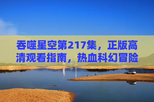 吞噬星空第217集,正版高清观看指南,热血科幻冒险全攻略,吞噬星空第217集,正版高清观看指南与热血科幻冒险全攻略 吞噬星空第217集,正版高清观看指南,热血科幻冒险全攻略,吞噬星空第217集,正版高清观看指南与热血科幻冒险全攻略
