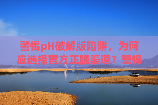警惕pH破解版陷阱,为何应选择官方正版渠道?警惕pH破解版陷阱,官方正版渠道是首选 警惕pH破解版陷阱,为何应选择官方正版渠道?警惕pH破解版陷阱,官方正版渠道是首选