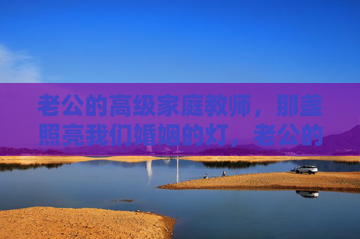 老公的高级家庭教师,那盏照亮我们婚姻的灯,老公的高级家庭教师,婚姻里的那盏灯 老公的高级家庭教师,那盏照亮我们婚姻的灯,老公的高级家庭教师,婚姻里的那盏灯