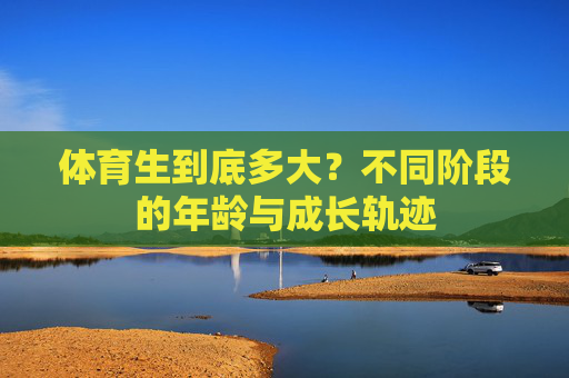 体育生到底多大?不同阶段的年龄与成长轨迹 体育生到底多大?不同阶段的年龄与成长轨迹