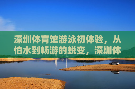 深圳体育馆游泳初体验,从怕水到畅游的蜕变,深圳体育馆游泳初体验,从怕水到畅游的蜕变 深圳体育馆游泳初体验,从怕水到畅游的蜕变,深圳体育馆游泳初体验,从怕水到畅游的蜕变