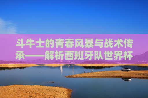 斗牛士的青春风暴与战术传承——解析西班牙队世界杯大名单,斗牛士的青春风暴与战术传承——解析西班牙队世界杯大名单 斗牛士的青春风暴与战术传承——解析西班牙队世界杯大名单,斗牛士的青春风暴与战术传承——解析西班牙队世界杯大名单