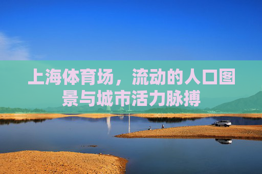 上海体育场,流动的人口图景与城市活力脉搏 上海体育场,流动的人口图景与城市活力脉搏
