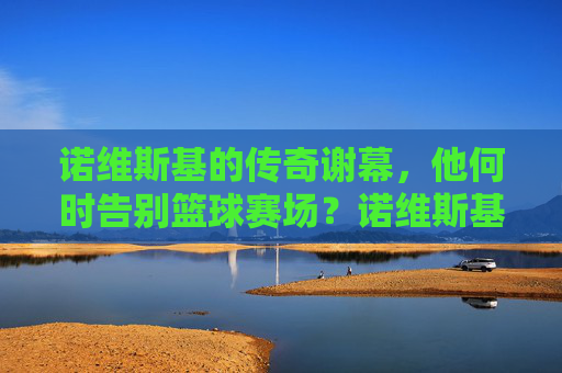 诺维斯基的传奇谢幕,他何时告别篮球赛场?诺维斯基传奇谢幕,何时告别篮球赛场? 诺维斯基的传奇谢幕,他何时告别篮球赛场?诺维斯基传奇谢幕,何时告别篮球赛场?
