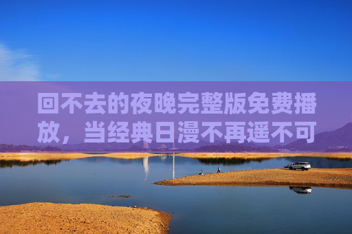 回不去的夜晚完整版免费播放，当经典日漫不再遥不可及，我们如何拥抱那份回不去的感动？回不去的夜晚，经典日漫免费播放，触手可及的感动