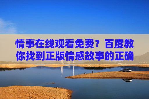 情事在线观看免费?百度教你找到正版情感故事的正确打开方式,百度教你找到正版情事的正确打开方式 情事在线观看免费?百度教你找到正版情感故事的正确打开方式,百度教你找到正版情事的正确打开方式