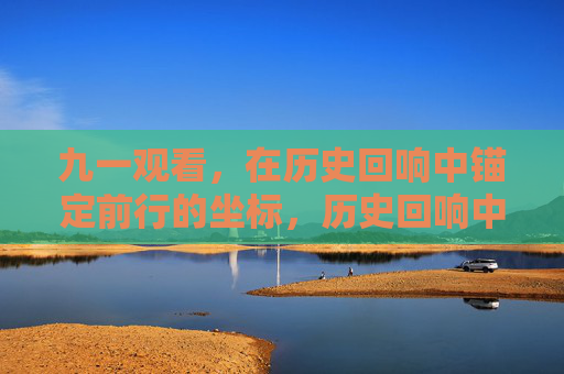 九一观看,在历史回响中锚定前行的坐标,历史回响中锚定前行坐标 九一观看,在历史回响中锚定前行的坐标,历史回响中锚定前行坐标