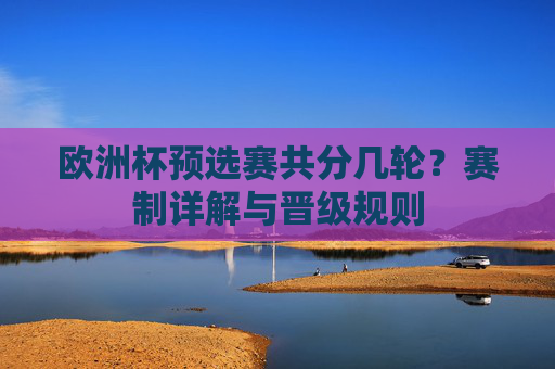 欧洲杯预选赛共分几轮?赛制详解与晋级规则 欧洲杯预选赛共分几轮?赛制详解与晋级规则
