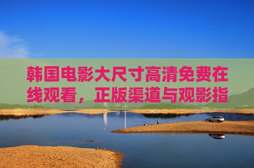 韩国电影大尺寸高清免费在线观看,正版渠道与观影指南,韩国电影高清免费在线观看,正版渠道与观影指南 韩国电影大尺寸高清免费在线观看,正版渠道与观影指南,韩国电影高清免费在线观看,正版渠道与观影指南