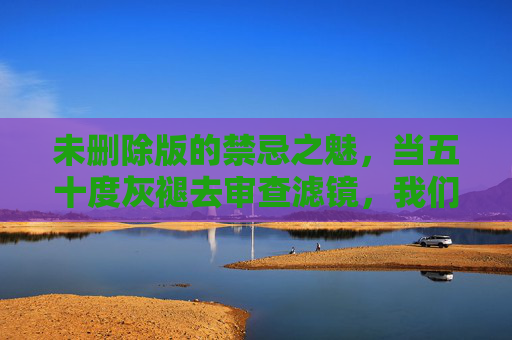 未删除版的禁忌之魅,当五十度灰褪去审查滤镜,我们看到了什么?褪去审查滤镜,禁忌之魅的未删之境 未删除版的禁忌之魅,当五十度灰褪去审查滤镜,我们看到了什么?褪去审查滤镜,禁忌之魅的未删之境