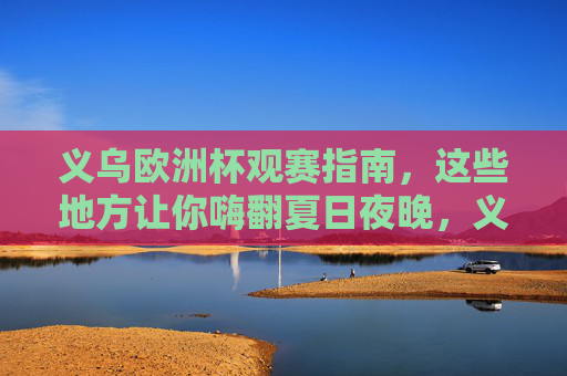 义乌欧洲杯观赛指南，这些地方让你嗨翻夏日夜晚，义乌欧洲杯观赛指南，夏日夜晚嗨翻全城