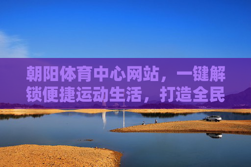 朝阳体育中心网站，一键解锁便捷运动生活，打造全民健身智慧新入口，朝阳体育中心网站，一键解锁便捷运动生活，打造全民健身智慧新入口