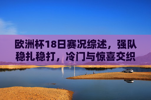欧洲杯18日赛况综述，强队稳扎稳打，冷门与惊喜交织，欧洲杯18日赛况综述，强队稳扎稳打，冷门惊喜交织