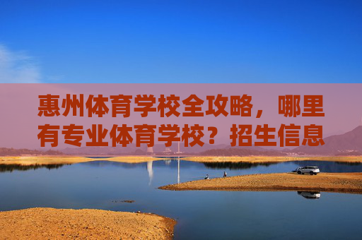 惠州体育学校全攻略，哪里有专业体育学校？招生信息与特色项目一览，惠州体育学校全攻略，招生信息与特色项目一览