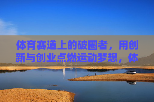 体育赛道上的破圈者，用创新与创业点燃运动梦想，体育赛道破圈者，创新创业点燃运动梦想