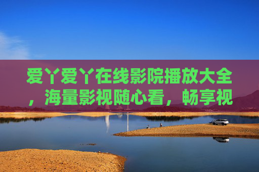 爱丫爱丫在线影院播放大全,海量影视随心看,畅享视听新体验,爱丫爱丫在线影院,海量影视随心看,畅享视听新体验 爱丫爱丫在线影院播放大全,海量影视随心看,畅享视听新体验,爱丫爱丫在线影院,海量影视随心看,畅享视听新体验