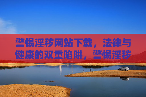 警惕淫秽网站下载,法律与健康的双重陷阱,警惕淫秽网站下载,法律与健康双重陷阱 警惕淫秽网站下载,法律与健康的双重陷阱,警惕淫秽网站下载,法律与健康双重陷阱