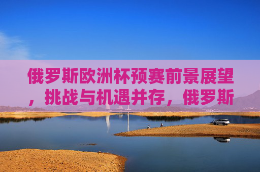 俄罗斯欧洲杯预赛前景展望,挑战与机遇并存,俄罗斯欧洲杯预赛前景,挑战与机遇并存 俄罗斯欧洲杯预赛前景展望,挑战与机遇并存,俄罗斯欧洲杯预赛前景,挑战与机遇并存