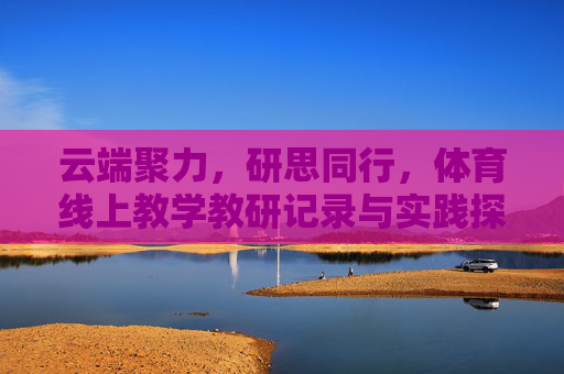 云端聚力,研思同行,体育线上教学教研记录与实践探索,云端聚力,研思同行,体育线上教学教研实践探索 云端聚力,研思同行,体育线上教学教研记录与实践探索,云端聚力,研思同行,体育线上教学教研实践探索