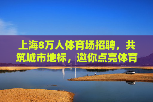 上海8万人体育场招聘,共筑城市地标,邀你点亮体育之光,上海8万人体育场招聘,共筑城市地标,点亮体育之光 上海8万人体育场招聘,共筑城市地标,邀你点亮体育之光,上海8万人体育场招聘,共筑城市地标,点亮体育之光