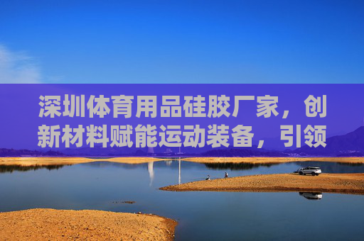 深圳体育用品硅胶厂家,创新材料赋能运动装备,引领行业品质升级,深圳体育用品硅胶厂家,创新材料赋能运动装备,引领行业品质升级 深圳体育用品硅胶厂家,创新材料赋能运动装备,引领行业品质升级,深圳体育用品硅胶厂家,创新材料赋能运动装备,引领行业品质升级