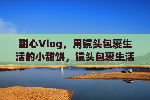 甜心Vlog,用镜头包裹生活的小甜饼,镜头包裹生活的小甜饼 甜心Vlog,用镜头包裹生活的小甜饼,镜头包裹生活的小甜饼