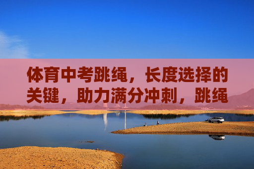 体育中考跳绳，长度选择的关键，助力满分冲刺，跳绳长度选择，体育中考满分冲刺的关键