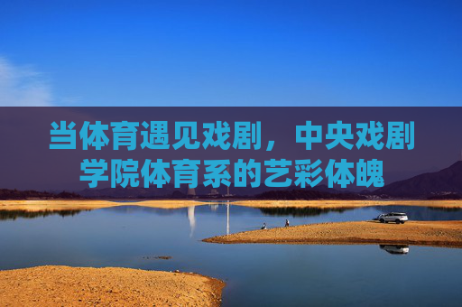 当体育遇见戏剧,中央戏剧学院体育系的艺彩体魄 当体育遇见戏剧,中央戏剧学院体育系的艺彩体魄