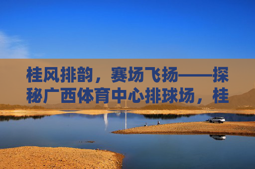 桂风排韵,赛场飞扬——探秘广西体育中心排球场,桂风排韵赛场飞——广西体育中心排球场 桂风排韵,赛场飞扬——探秘广西体育中心排球场,桂风排韵赛场飞——广西体育中心排球场