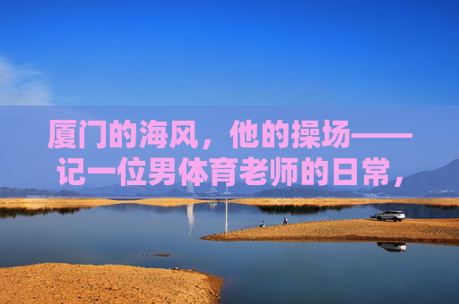 厦门的海风,他的操场——记一位男体育老师的日常,厦门海风,他的操场日常 厦门的海风,他的操场——记一位男体育老师的日常,厦门海风,他的操场日常