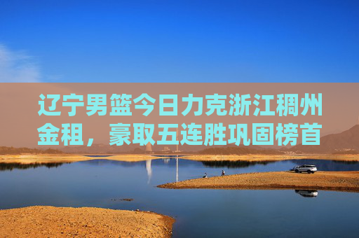 辽宁男篮今日力克浙江稠州金租,豪取五连胜巩固榜首,辽宁男篮力克浙江稠州金租 五连胜巩固榜首 辽宁男篮今日力克浙江稠州金租,豪取五连胜巩固榜首,辽宁男篮力克浙江稠州金租 五连胜巩固榜首