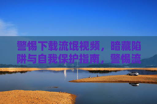 警惕下载流氓视频,暗藏陷阱与自我保护指南,警惕流氓视频下载,暗藏陷阱与自我保护指南 警惕下载流氓视频,暗藏陷阱与自我保护指南,警惕流氓视频下载,暗藏陷阱与自我保护指南