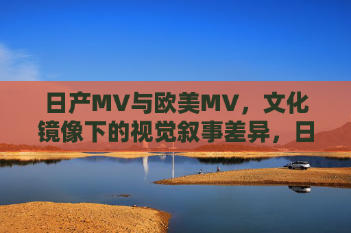 日产MV与欧美MV，文化镜像下的视觉叙事差异，日产与欧美MV，文化镜像下的视觉叙事差异