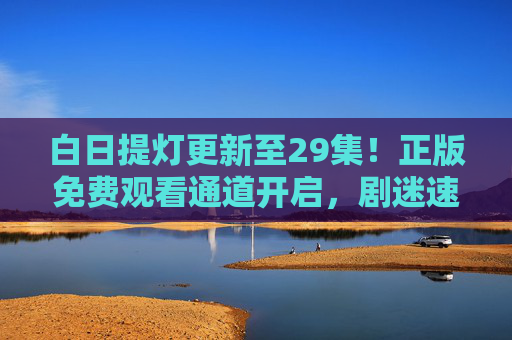 白日提灯更新至29集!正版免费观看通道开启,剧迷速来追更,白日提灯更新至29集!正版免费观看通道开启,剧迷速来追更 白日提灯更新至29集!正版免费观看通道开启,剧迷速来追更,白日提灯更新至29集!正版免费观看通道开启,剧迷速来追更