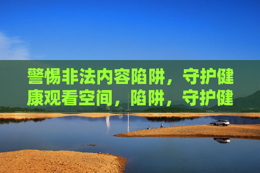 警惕非法内容陷阱,守护健康观看空间,陷阱,守护健康观看空间 警惕非法内容陷阱,守护健康观看空间,陷阱,守护健康观看空间