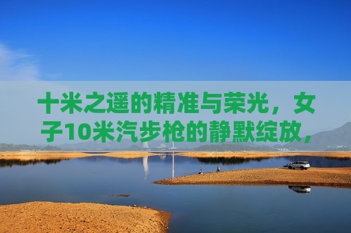 十米之遥的精准与荣光,女子10米汽步枪的静默绽放,女子10米汽步枪,十米静默精准绽荣光 十米之遥的精准与荣光,女子10米汽步枪的静默绽放,女子10米汽步枪,十米静默精准绽荣光