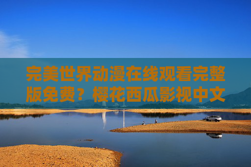完美世界动漫在线观看完整版免费?樱花西瓜影视中文版资源全解析 完美世界动漫在线观看完整版免费?樱花西瓜影视中文版资源全解析
