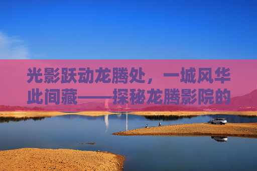 光影跃动龙腾处,一城风华此间藏——探秘龙腾影院的沉浸式观影体验,光影跃动龙腾,沉浸式观影体验 光影跃动龙腾处,一城风华此间藏——探秘龙腾影院的沉浸式观影体验,光影跃动龙腾,沉浸式观影体验