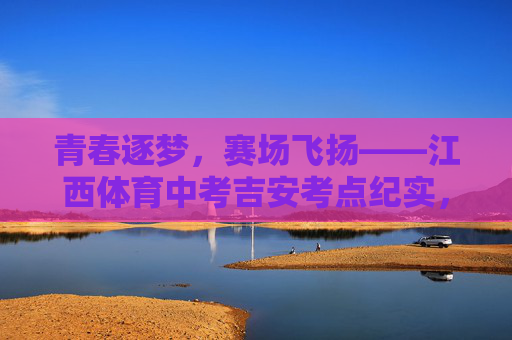 青春逐梦,赛场飞扬——江西体育中考吉安考点纪实,青春逐梦赛场飞扬——江西体育中考吉安考点纪实 青春逐梦,赛场飞扬——江西体育中考吉安考点纪实,青春逐梦赛场飞扬——江西体育中考吉安考点纪实