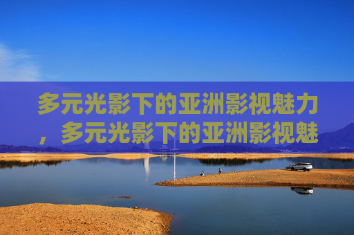 多元光影下的亚洲影视魅力,多元光影下的亚洲影视魅力 多元光影下的亚洲影视魅力,多元光影下的亚洲影视魅力
