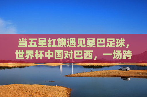 当五星红旗遇见桑巴足球,世界杯中国对巴西,一场跨越山海的足球对话,五星红旗对话桑巴足球,世界杯中巴跨越山海的对话 当五星红旗遇见桑巴足球,世界杯中国对巴西,一场跨越山海的足球对话,五星红旗对话桑巴足球,世界杯中巴跨越山海的对话