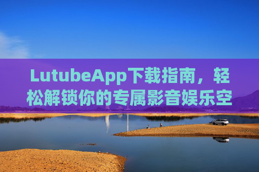 LutubeApp下载指南，轻松解锁你的专属影音娱乐空间，LutubeApp下载指南，轻松解锁专属影音娱乐空间