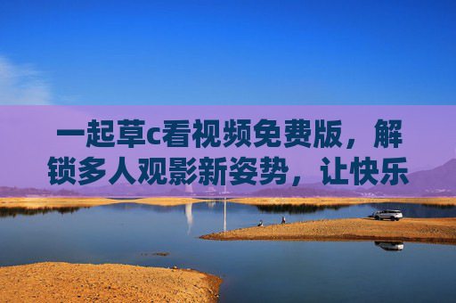 一起草c看视频免费版,解锁多人观影新姿势,让快乐不打烊,免费多人观影新姿势,快乐不打烊 一起草c看视频免费版,解锁多人观影新姿势,让快乐不打烊,免费多人观影新姿势,快乐不打烊