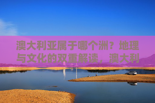 澳大利亚属于哪个洲?地理与文化的双重解读,澳大利亚洲属的地理与文化双重解读 澳大利亚属于哪个洲?地理与文化的双重解读,澳大利亚洲属的地理与文化双重解读