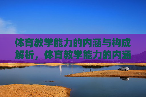 体育教学能力的内涵与构成解析,体育教学能力的内涵与构成解析 体育教学能力的内涵与构成解析,体育教学能力的内涵与构成解析