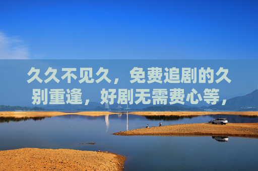 久久不见久,免费追剧的久别重逢,好剧无需费心等,久别重逢,免费追剧好剧无需久等 久久不见久,免费追剧的久别重逢,好剧无需费心等,久别重逢,免费追剧好剧无需久等
